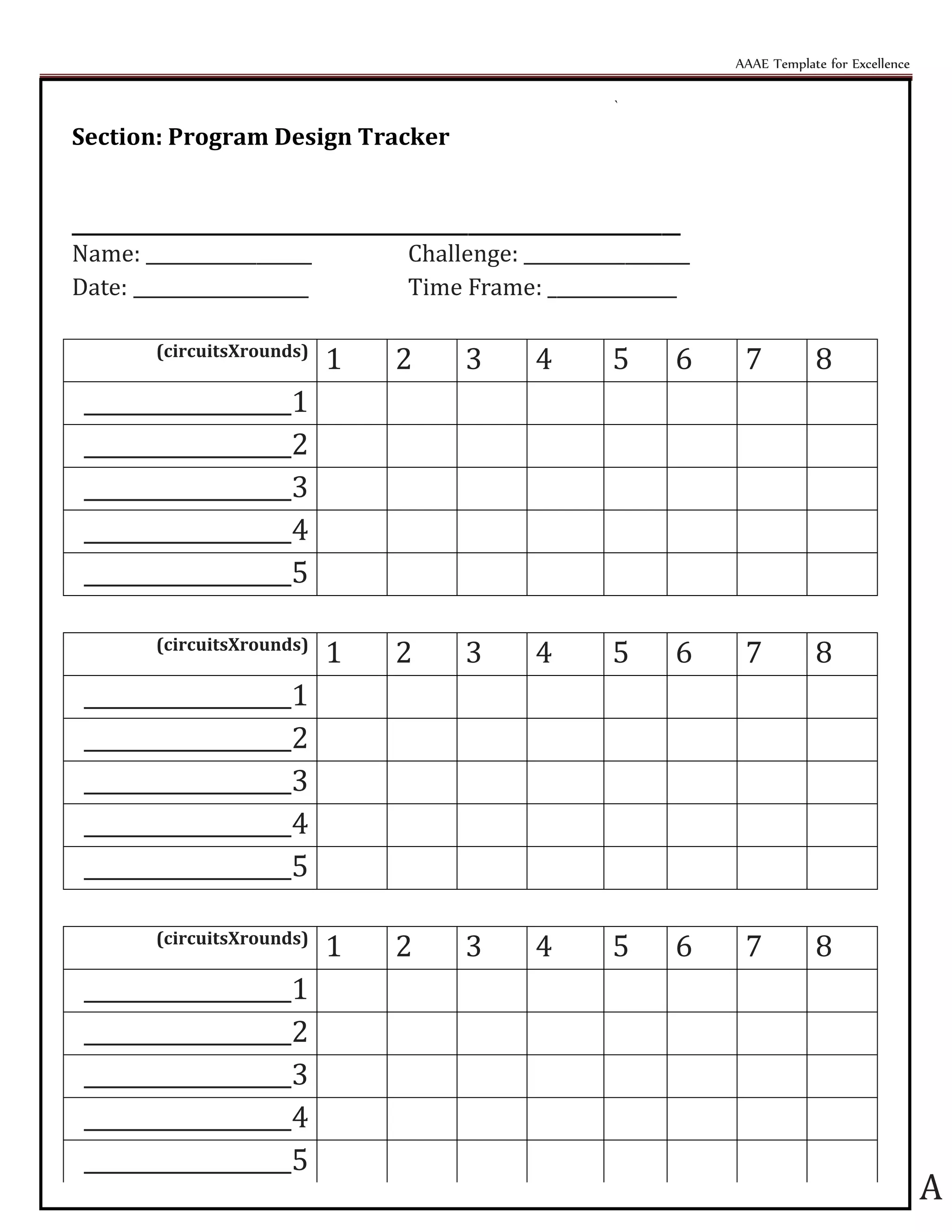 AAAE Template for Excellence
A
`
Section: Program Design Tracker
__________________________________________________________________
Name: __________________ Challenge: __________________
Date: ___________________ Time Frame: ______________
(circuitsXrounds)
1 2 3 4 5 6 7 8
__________________1
__________________2
__________________3
__________________4
__________________5
(circuitsXrounds)
1 2 3 4 5 6 7 8
__________________1
__________________2
__________________3
__________________4
__________________5
(circuitsXrounds)
1 2 3 4 5 6 7 8
__________________1
__________________2
__________________3
__________________4
__________________5
 