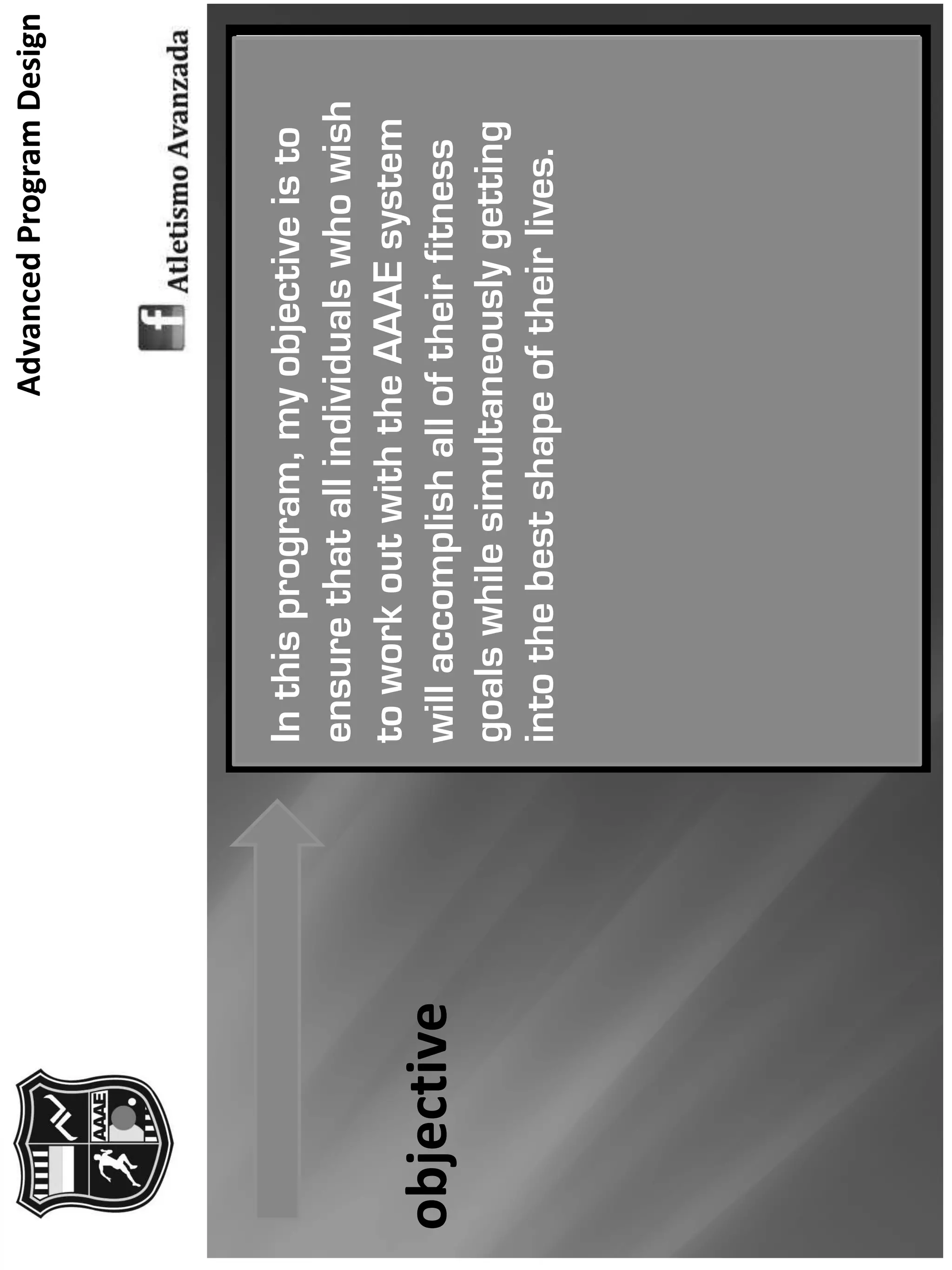 AdvancedProgramDesign
objective
Inthisprogram,myobjectiveisto
ensurethatallindividualswhowish
toworkoutwiththeAAAEsystem
willaccomplishalloftheirfitness
goalswhilesimultaneouslygetting
intothebestshapeoftheirlives.
 