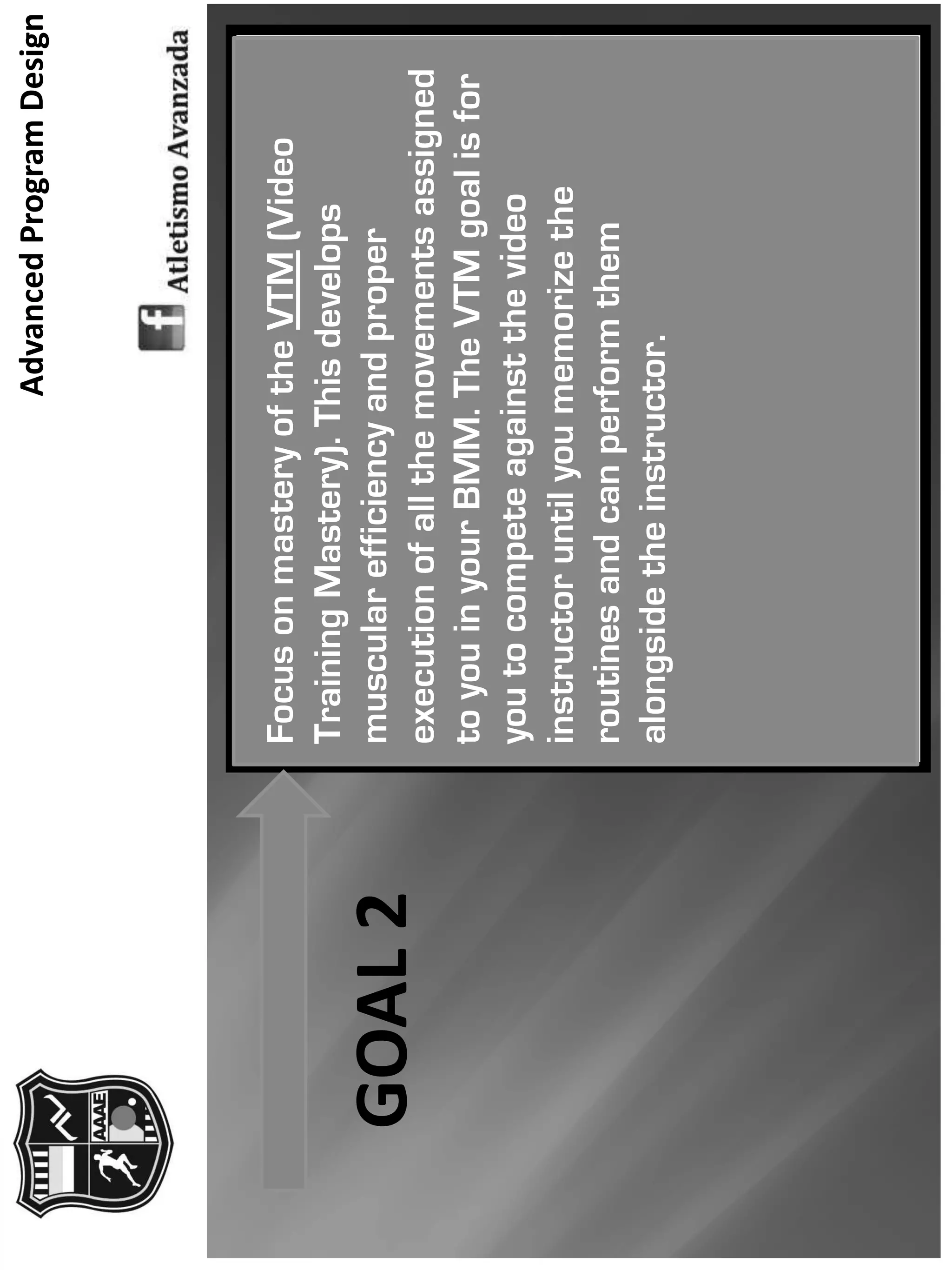 AdvancedProgramDesign
FocusonmasteryoftheVTM(Video
TrainingMastery).Thisdevelops
muscularefficiencyandproper
executionofallthemovementsassigned
toyouinyourBMM.TheVTMgoalisfor
youtocompeteagainstthevideo
instructoruntilyoumemorizethe
routinesandcanperformthem
alongsidetheinstructor.
GOAL2
 