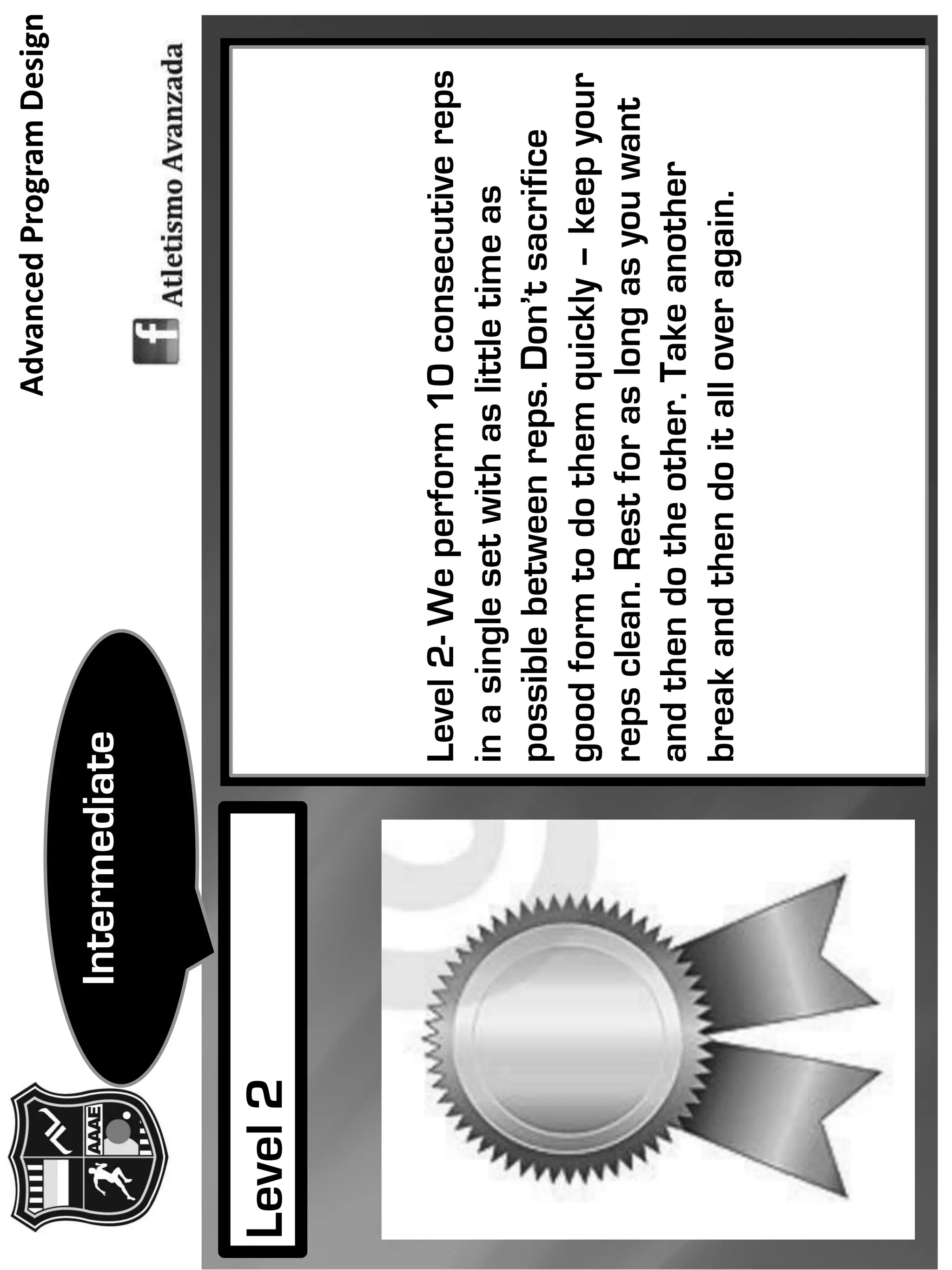Level2-Weperform10consecutivereps
inasinglesetwithaslittletimeas
possiblebetweenreps.Don’tsacrifice
goodformtodothemquickly–keepyour
repsclean.Restforaslongasyouwant
andthendotheother.Takeanother
breakandthendoitalloveragain.
Level2
Intermediate
AdvancedProgramDesign
 