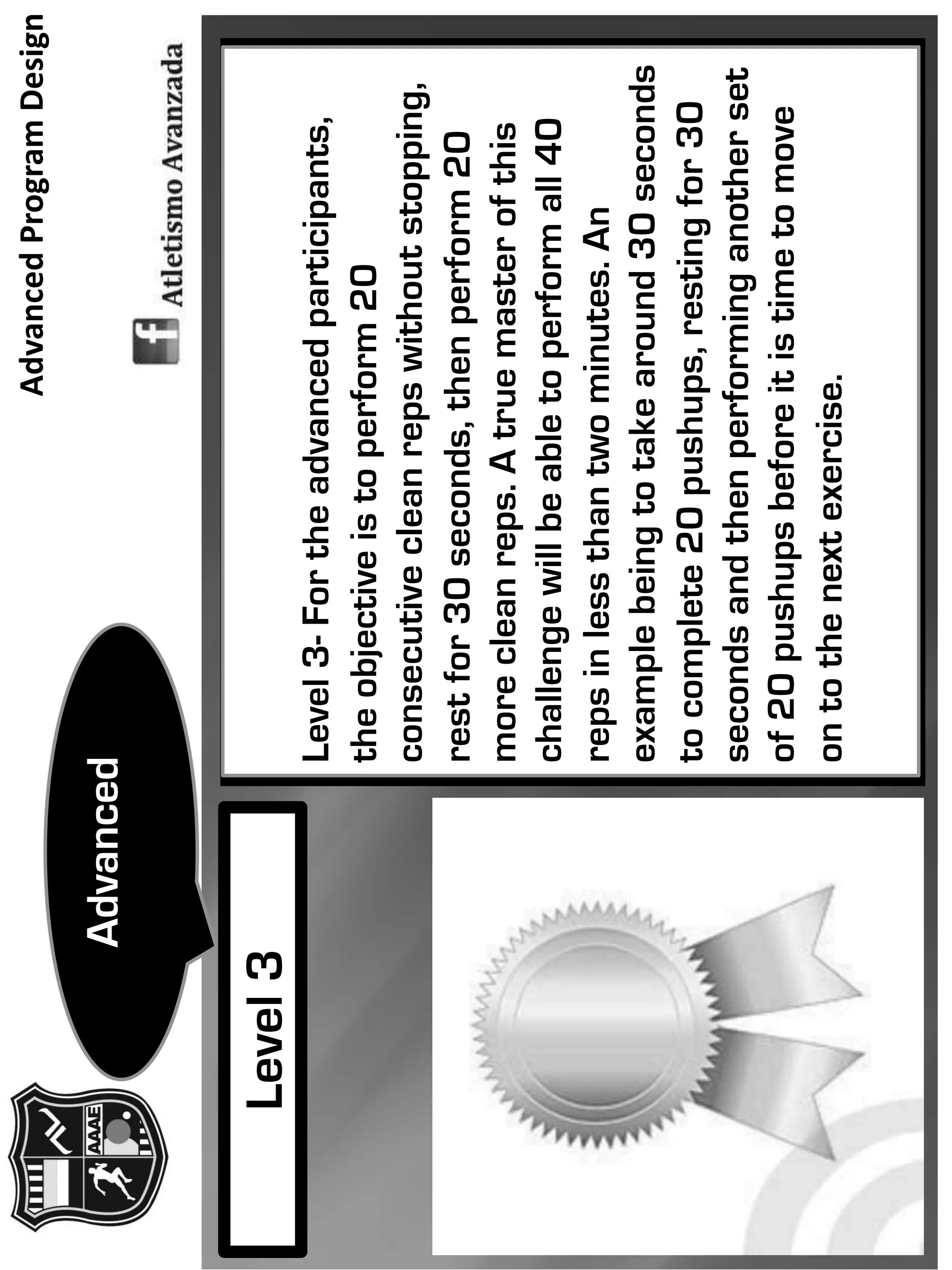 Level3-Fortheadvancedparticipants,
theobjectiveistoperform20
consecutivecleanrepswithoutstopping,
restfor30seconds,thenperform20
morecleanreps.Atruemasterofthis
challengewillbeabletoperformall40
repsinlessthantwominutes.An
examplebeingtotakearound30seconds
tocomplete20pushups,restingfor30
secondsandthenperforminganotherset
of20pushupsbeforeitistimetomove
ontothenextexercise.
Level3
Advanced
AdvancedProgramDesign
 