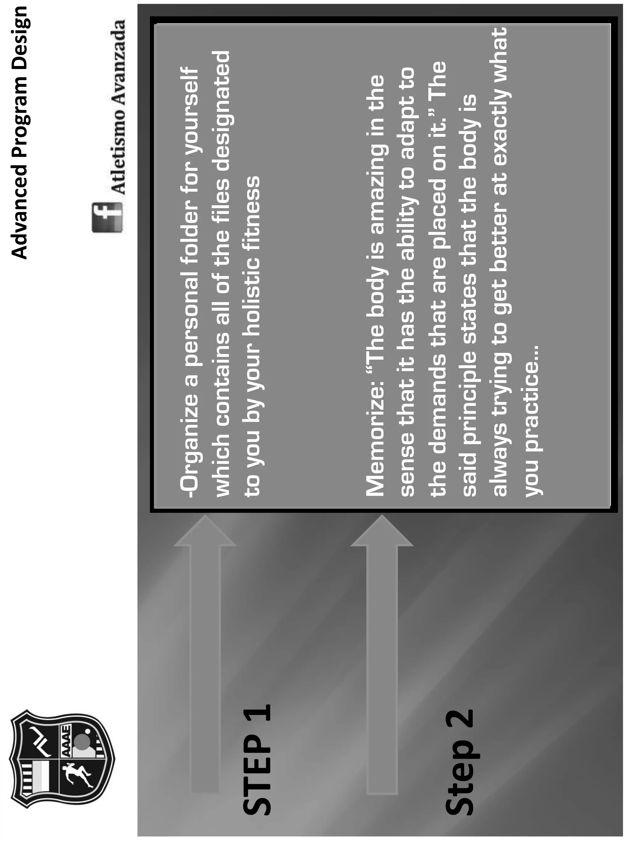 AdvancedProgramDesign
STEP1
Step2
-Organizeapersonalfolderforyourself
whichcontainsallofthefilesdesignated
toyoubyyourholisticfitness
Memorize:“Thebodyisamazinginthe
sensethatithastheabilitytoadaptto
thedemandsthatareplacedonit.”The
saidprinciplestatesthatthebodyis
alwaystryingtogetbetteratexactlywhat
youpractice…
 