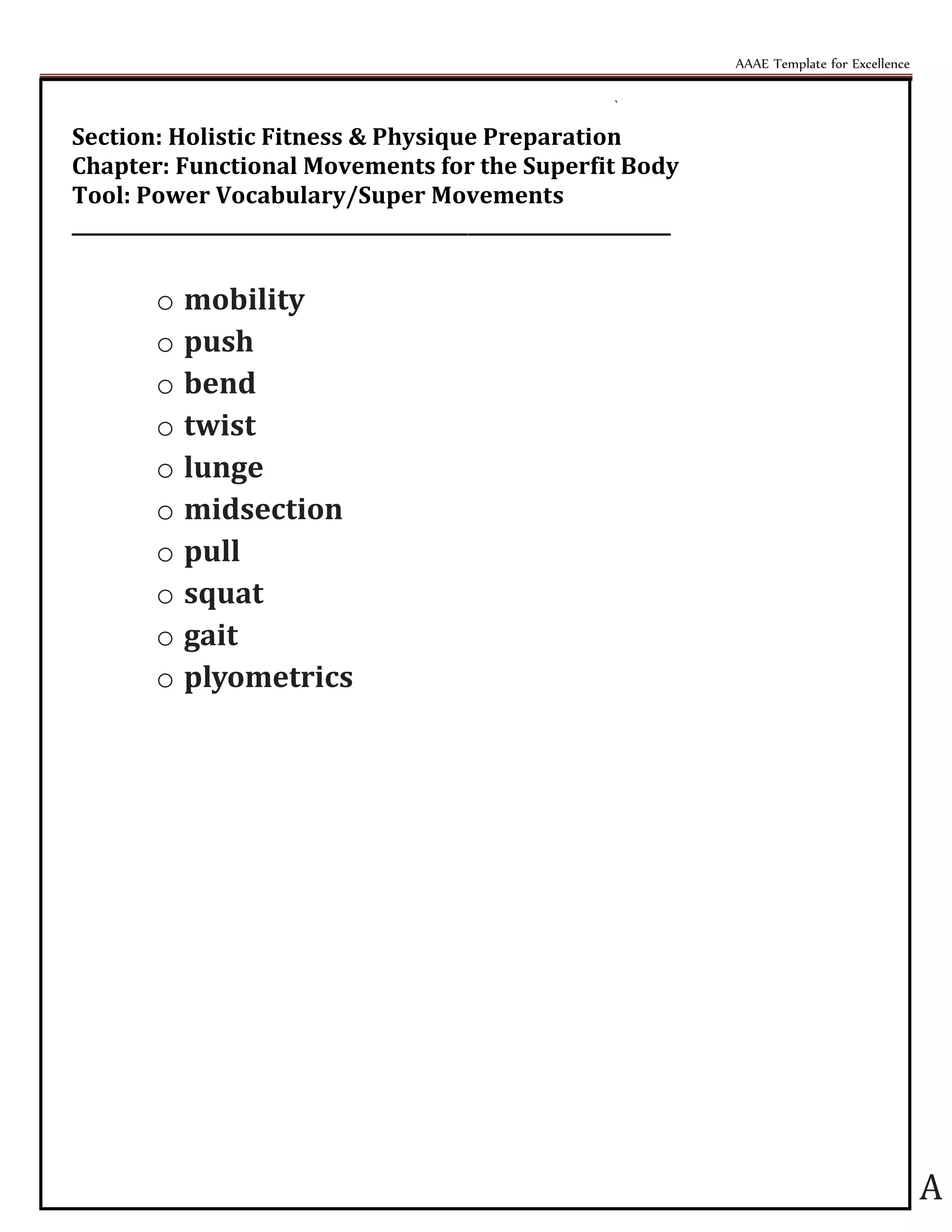 AAAE Template for Excellence
A
`
Section: Holistic Fitness & Physique Preparation
Chapter: Functional Movements for the Superfit Body
Tool: Power Vocabulary/Super Movements
_________________________________________________________________
o mobility
o push
o bend
o twist
o lunge
o midsection
o pull
o squat
o gait
o plyometrics
 
