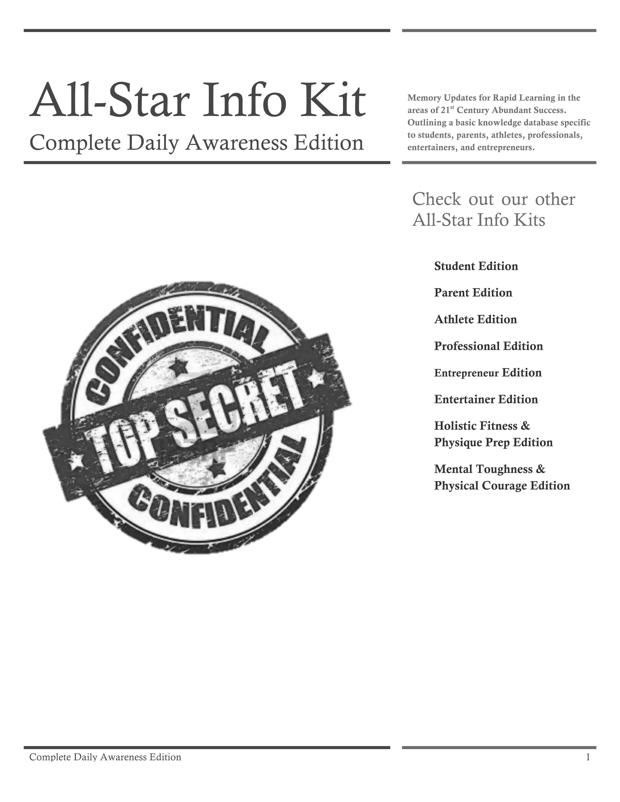Complete Daily Awareness Edition 1
All-Star Info Kit
Complete Daily Awareness Edition
Memory Updates for Rapid Learning in the
areas of 21st
Century Abundant Success.
Outlining a basic knowledge database specific
to students, parents, athletes, professionals,
entertainers, and entrepreneurs.
Check out our other
All-Star Info Kits
Student Edition
Parent Edition
Athlete Edition
Professional Edition
Entrepreneur Edition
Entertainer Edition
Holistic Fitness &
Physique Prep Edition
Mental Toughness &
Physical Courage Edition
 