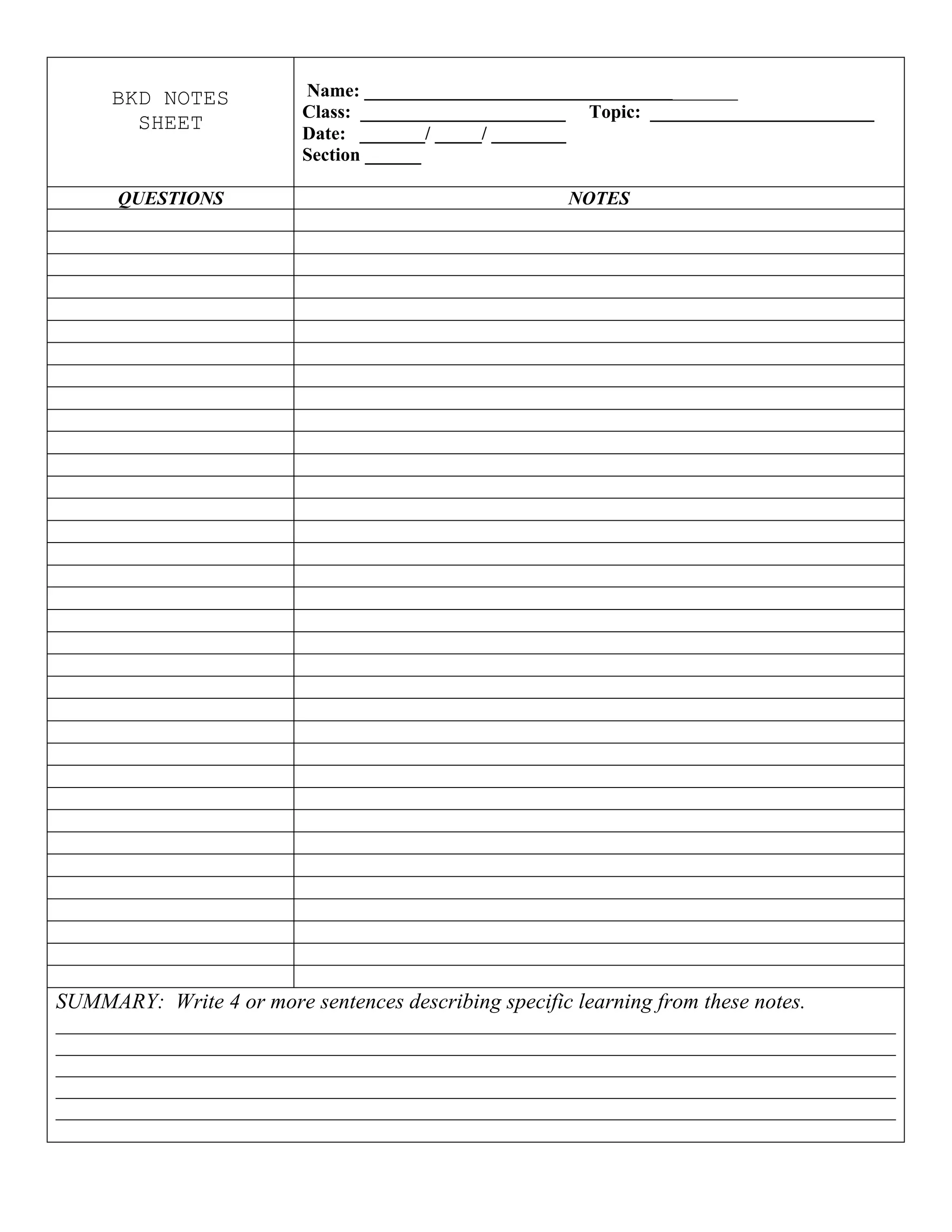 BKD NOTES
SHEET
Name: ________________________________________
Class: ______________________ Topic: ________________________
Date: _______/ _____/ ________
Section ______
QUESTIONS NOTES
SUMMARY: Write 4 or more sentences describing specific learning from these notes.
__________________________________________________________________________________________
__________________________________________________________________________________________
__________________________________________________________________________________________
__________________________________________________________________________________________
__________________________________________________________________________________________
 