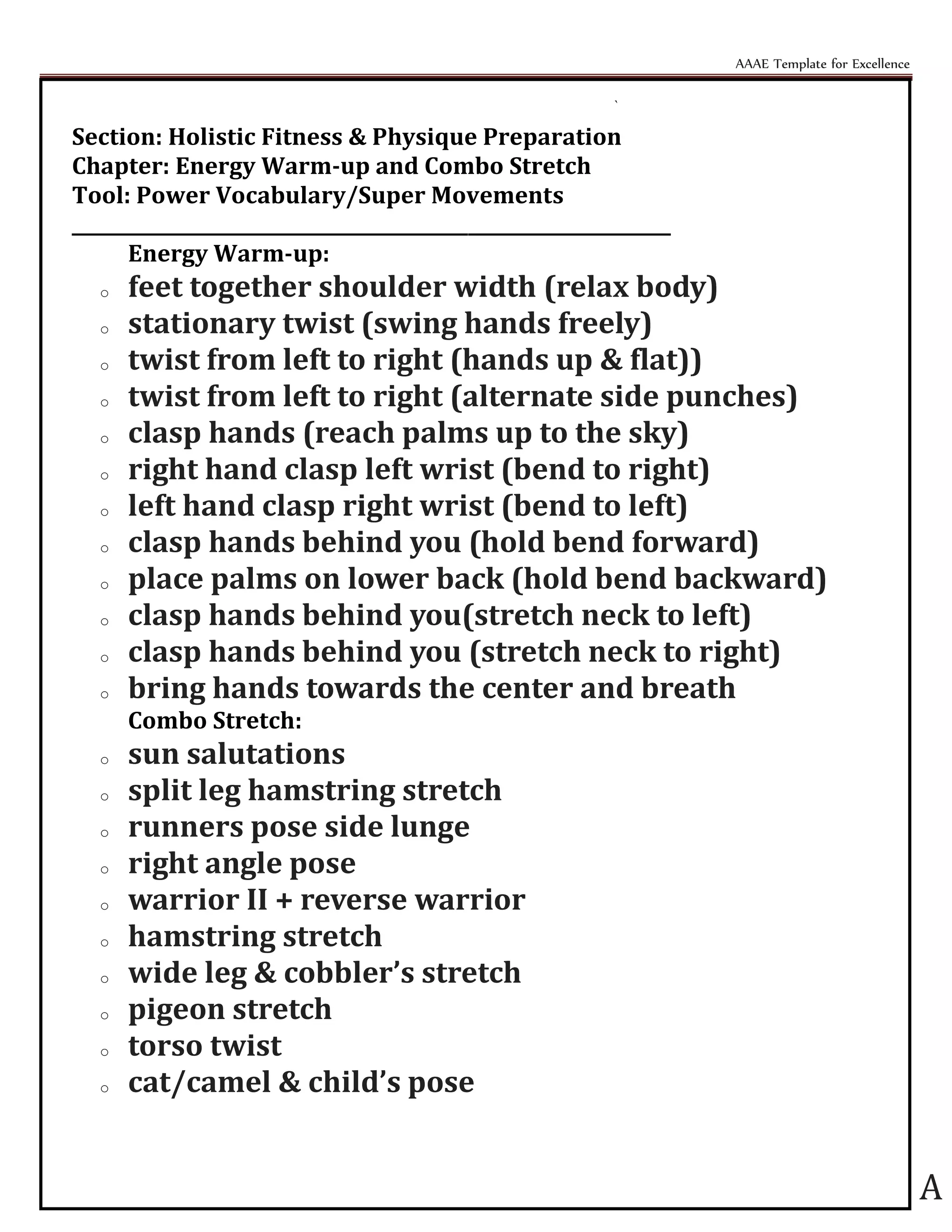 AAAE Template for Excellence
A
`
Section: Holistic Fitness & Physique Preparation
Chapter: Energy Warm-up and Combo Stretch
Tool: Power Vocabulary/Super Movements
_________________________________________________________________
Energy Warm-up:
o feet together shoulder width (relax body)
o stationary twist (swing hands freely)
o twist from left to right (hands up & flat))
o twist from left to right (alternate side punches)
o clasp hands (reach palms up to the sky)
o right hand clasp left wrist (bend to right)
o left hand clasp right wrist (bend to left)
o clasp hands behind you (hold bend forward)
o place palms on lower back (hold bend backward)
o clasp hands behind you(stretch neck to left)
o clasp hands behind you (stretch neck to right)
o bring hands towards the center and breath
Combo Stretch:
o sun salutations
o split leg hamstring stretch
o runners pose side lunge
o right angle pose
o warrior II + reverse warrior
o hamstring stretch
o wide leg & cobbler’s stretch
o pigeon stretch
o torso twist
o cat/camel & child’s pose
 