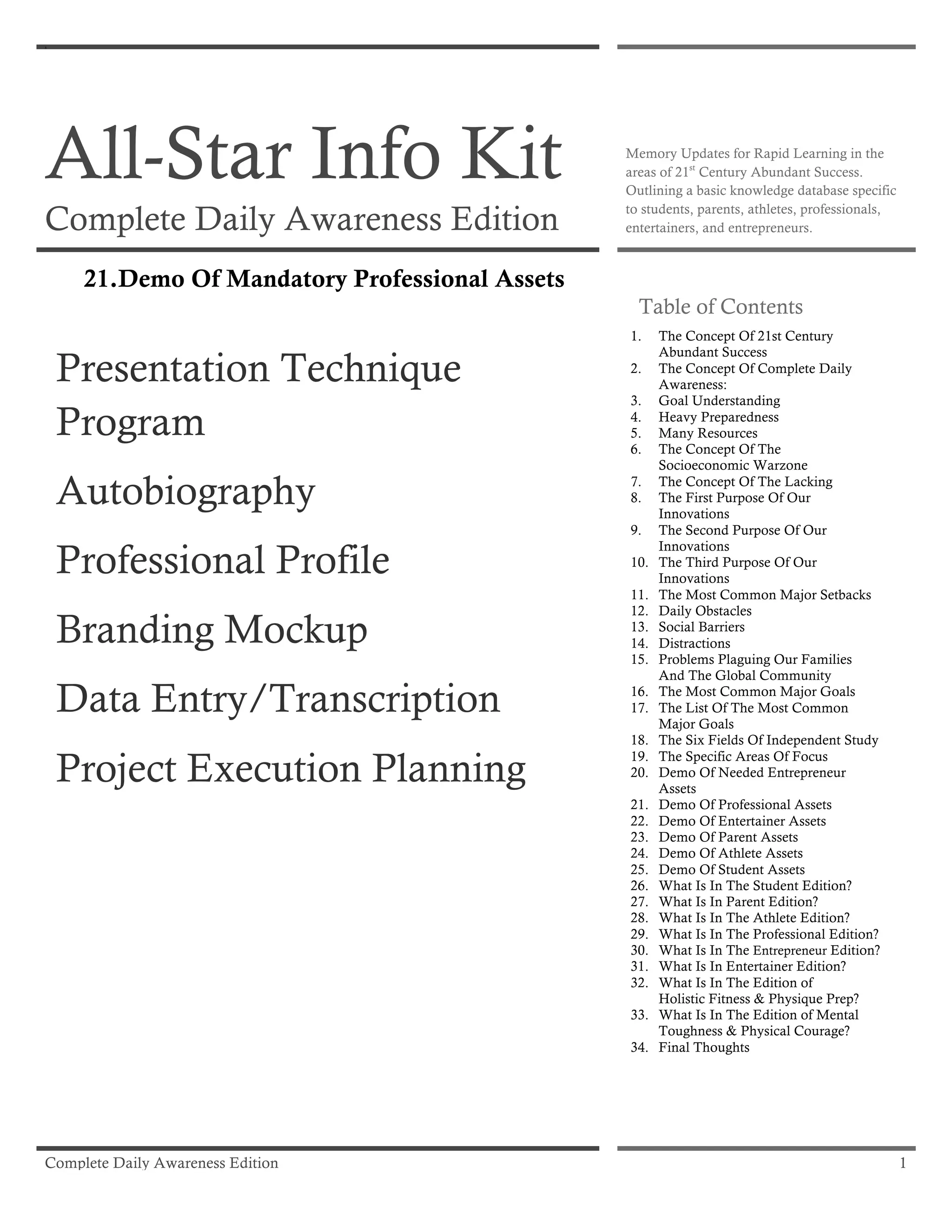 Complete Daily Awareness Edition 1
x
All-Star Info Kit
Complete Daily Awareness Edition
Memory Updates for Rapid Learning in the
areas of 21st
Century Abundant Success.
Outlining a basic knowledge database specific
to students, parents, athletes, professionals,
entertainers, and entrepreneurs.
21.Demo Of Mandatory Professional Assets
Presentation Technique
Program
Autobiography
Professional Profile
Branding Mockup
Data Entry/Transcription
Project Execution Planning
Table of Contents
1. The Concept Of 21st Century
Abundant Success
2. The Concept Of Complete Daily
Awareness:
3. Goal Understanding
4. Heavy Preparedness
5. Many Resources
6. The Concept Of The
Socioeconomic Warzone
7. The Concept Of The Lacking
8. The First Purpose Of Our
Innovations
9. The Second Purpose Of Our
Innovations
10. The Third Purpose Of Our
Innovations
11. The Most Common Major Setbacks
12. Daily Obstacles
13. Social Barriers
14. Distractions
15. Problems Plaguing Our Families
And The Global Community
16. The Most Common Major Goals
17. The List Of The Most Common
Major Goals
18. The Six Fields Of Independent Study
19. The Specific Areas Of Focus
20. Demo Of Needed Entrepreneur
Assets
21. Demo Of Professional Assets
22. Demo Of Entertainer Assets
23. Demo Of Parent Assets
24. Demo Of Athlete Assets
25. Demo Of Student Assets
26. What Is In The Student Edition?
27. What Is In Parent Edition?
28. What Is In The Athlete Edition?
29. What Is In The Professional Edition?
30. What Is In The Entrepreneur Edition?
31. What Is In Entertainer Edition?
32. What Is In The Edition of
Holistic Fitness & Physique Prep?
33. What Is In The Edition of Mental
Toughness & Physical Courage?
34. Final Thoughts
 