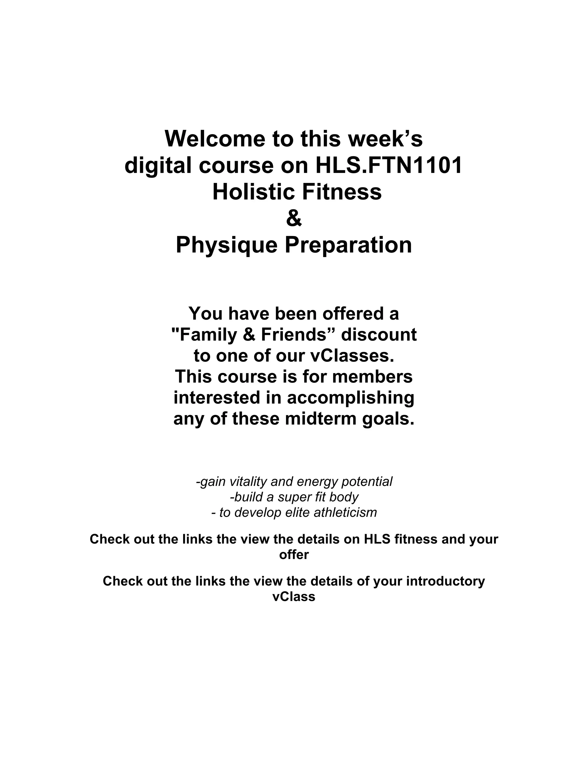 Welcome to this week’s
digital course on HLS.FTN1101
Holistic Fitness
&
Physique Preparation
You have been offered a
"Family & Friends” discount
to one of our vClasses.
This course is for members
interested in accomplishing
any of these midterm goals.
-gain vitality and energy potential
-build a super fit body
- to develop elite athleticism
Check out the links the view the details on HLS fitness and your
offer
Check out the links the view the details of your introductory
vClass
 