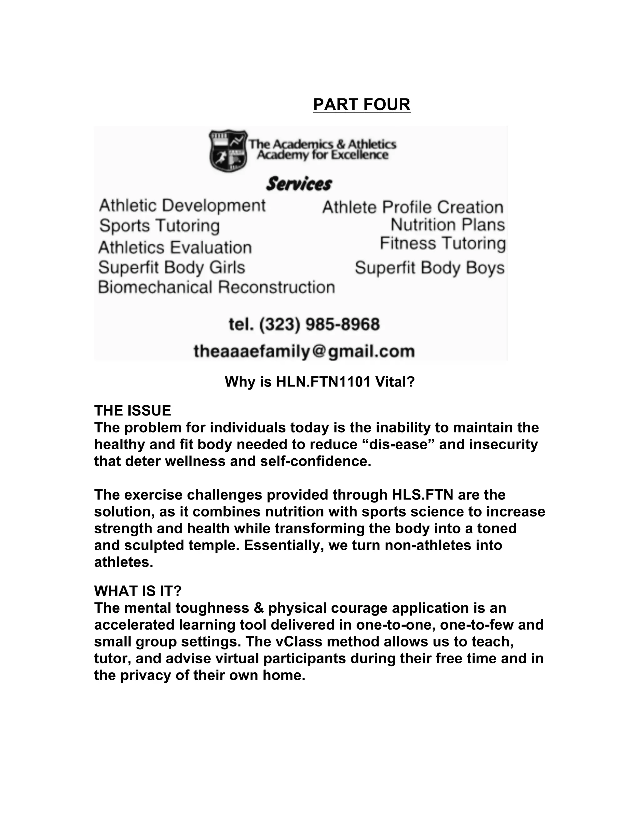 PART FOUR
Why is HLN.FTN1101 Vital?
THE ISSUE
The problem for individuals today is the inability to maintain the
healthy and fit body needed to reduce “dis-ease” and insecurity
that deter wellness and self-confidence.
The exercise challenges provided through HLS.FTN are the
solution, as it combines nutrition with sports science to increase
strength and health while transforming the body into a toned
and sculpted temple. Essentially, we turn non-athletes into
athletes.
WHAT IS IT?
The mental toughness & physical courage application is an
accelerated learning tool delivered in one-to-one, one-to-few and
small group settings. The vClass method allows us to teach,
tutor, and advise virtual participants during their free time and in
the privacy of their own home.
 