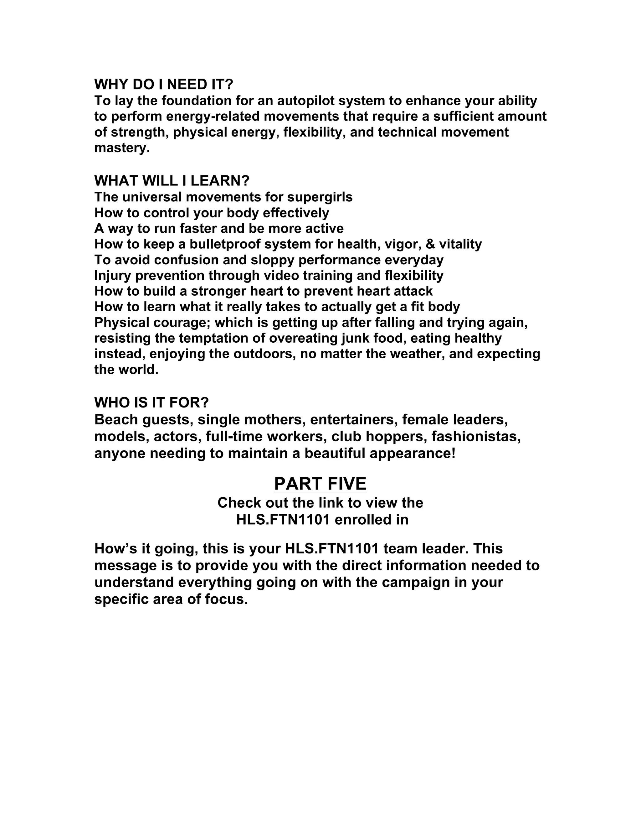 WHY DO I NEED IT?
To lay the foundation for an autopilot system to enhance your ability
to perform energy-related movements that require a sufficient amount
of strength, physical energy, flexibility, and technical movement
mastery.
WHAT WILL I LEARN?
The universal movements for supergirls
How to control your body effectively
A way to run faster and be more active
How to keep a bulletproof system for health, vigor, & vitality
To avoid confusion and sloppy performance everyday
Injury prevention through video training and flexibility
How to build a stronger heart to prevent heart attack
How to learn what it really takes to actually get a fit body
Physical courage; which is getting up after falling and trying again,
resisting the temptation of overeating junk food, eating healthy
instead, enjoying the outdoors, no matter the weather, and expecting
the world.
WHO IS IT FOR?
Beach guests, single mothers, entertainers, female leaders,
models, actors, full-time workers, club hoppers, fashionistas,
anyone needing to maintain a beautiful appearance!
PART FIVE
Check out the link to view the
HLS.FTN1101 enrolled in
How’s it going, this is your HLS.FTN1101 team leader. This
message is to provide you with the direct information needed to
understand everything going on with the campaign in your
specific area of focus.
 