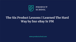 The Six Product Lessons I Learned The Hard
Way by fmr eBay Sr PM
www.productschool.com
 