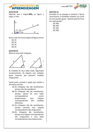 QUESTÃO 08
Sabendo que o ângulo BÂD, na figura a
seguir, é reto.
Qual o valor do menor ângulo da figura acima?
(A) 22
(B) 26
(C) 44
(D) 54
QUESTÃO 09
Observe esses dois triângulos.
As medidas de seus lados estão registradas
numericamente. Os ângulos com símbolos
iguais mostram que possuem medidas
congruentes.
Sendo assim, assinale a opção que contém a
afirmativa correta:
(A) Os triângulos não são semelhantes,
porque não são equiláteros.
(B) Os triângulos não são semelhantes,
porque, apesar de seus lados
correspondentes serem
proporcionais, seus ângulos
correspondentes têm medidas
diferentes.
(C) Os triângulos não são semelhantes,
porque somente seus ângulos
correspondentes são congruentes.
(D) Os triângulos são semelhantes,
porque seus ângulos correspondentes
são congruentes e seus lados
correspondentes são proporcionais.
QUESTÃO 10
Josivaldo foi ao açougue e comprou 3 kg de
carne bovina. O vendedor embalou sua carne
em seis pacotes iguais. Quantos gramas ficou
em cada pacote?
(A) 500
(B) 450
(C) 250
(D) 200
 