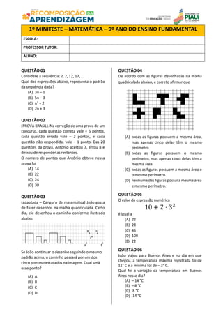 QUESTÃO 01
Considere a sequência: 2, 7, 12, 17, ...
Qual das expressões abaixo, representa o padrão
da sequência dada?
(A) 3n – 1
(B) 5n – 3
(C) n2
+ 2
(D) 2n + 3
QUESTÃO 02
(PROVA BRASIL). Na correção de uma prova de um
concurso, cada questão correta vale + 5 pontos,
cada questão errada vale – 2 pontos, e cada
questão não respondida, vale – 1 ponto. Das 20
questões da prova, Antônio acertou 7, errou 8 e
deixou de responder as restantes.
O número de pontos que Antônio obteve nessa
prova foi
(A) 14
(B) 22
(C) 24
(D) 30
QUESTÃO 03
(adaptada – Canguru de matemática) João gosta
de fazer desenhos na malha quadriculada. Certo
dia, ele desenhou o caminho conforme ilustrado
abaixo.
Se João continuar o desenho seguindo o mesmo
padrão acima, o caminho passará por um dos
cinco pontos destacados na imagem. Qual será
esse ponto?
(A) A
(B) B
(C) C
(D) D
QUESTÃO 04
De acordo com as figuras desenhadas na malha
quadriculada abaixo, é correto afirmar que
(A) todas as figuras possuem a mesma área,
mas apenas cinco delas têm o mesmo
perímetro.
(B) todas as figuras possuem o mesmo
perímetro, mas apenas cinco delas têm a
mesma área.
(C) todas as figuras possuem a mesma área e
o mesmo perímetro.
(D) nenhuma das figuras possui a mesma área
e mesmo perímetro.
QUESTÃO 05
O valor da expressão numérica
10 + 2 ⋅ 32
é igual a
(A) 22
(B) 28
(C) 46
(D) 108
(E) 22
QUESTÃO 06
João viajou para Buenos Aires e no dia em que
chegou, a temperatura máxima registrada foi de
11° C e a mínima foi de – 3° C.
Qual foi a variação da temperatura em Buenos
Aires nesse dia?
(A) – 14 °C
(B) – 8 °C
(C) 8 °C
(D) 14 °C
1º MINITESTE – MATEMÁTICA – 9º ANO DO ENSINO FUNDAMENTAL
ESCOLA:
PROFESSOR TUTOR:
ALUNO:
 