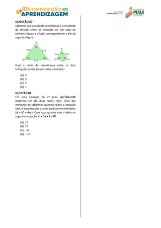 QUESTÃO 07
Sabemos que a razão de semelhança é o resultado
da divisão entre as medidas de um lado da
primeira figura e o lado correspondente a ele da
segunda figura.
Qual a razão de semelhança entre os dois
triângulos acima (maior sobre o menor)?
(A) 4
(B) 3
(C) 2
(D) 1
QUESTÃO 08
Em uma equação do 2º grau (ax2
+bx+c=0)
podemos ter até duas raízes reais. Uma das
maneiras de sabermos quantas raízes a equação
tem, é encontrando o valor do discriminante delta
(Δ = b2
– 4ac). Com isso, quanto vale o delta na
seguinte equação: x2
+ 2x + 3 = 0?
(A) 12
(B) 10
(C) – 8
(D) – 10
 