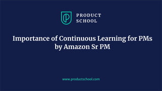 Importance of Continuous Learning for PMs
by Amazon Sr PM
www.productschool.com
 