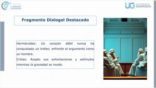 Fragmento Dialogal Destacado
Hermócrates: Un corazón débil nunca ha
conquistado un trofeo; enfrente el argumento como
un hombre.
Critias: Acepto sus exhortaciones y estímulos
mientras la gravedad se revele.
 