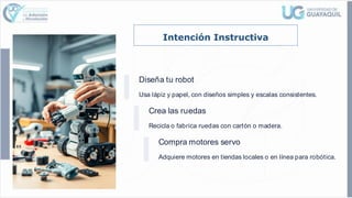 Intención Instructiva
Diseña tu robot
Usa lápiz y papel, con diseños simples y escalas consistentes.
Crea las ruedas
Recicla o fabrica ruedas con cartón o madera.
Compra motores servo
Adquiere motores en tiendas locales o en línea para robótica.
 