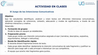 ACTIVIDAD EN CLASES
El Juego de las Intenciones Comunicativas
Objetivo:
Que los estudiantes identifiquen, analicen y creen textos con diferentes intenciones comunicativas,
aplicando conceptos de coherencia, cohesión, adecuación y niveles de significancia, a través de una
dinámica interactiva y creativa.
Desarrollo:
1. Formación de grupos:
Divide la clase en equipos ya establecidos.
2. Preparación previa:
Cada grupo recibe una intención comunicativa asignada al azar (narrativa, descriptiva, expositiva,
argumentativa, dialogal o instructiva).
• Ronda De Identificación rápida:
El docente dictará fragmentos breves de texto.
• Cada grupo debe identificar rápidamente la intención comunicativa de cada fragmento y justificar su
elección para luego salir a sala principal e interactuar con sus compañeros.
• El equipo que acierte más fragmentos gana puntos.
 