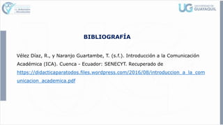 BIBLIOGRAFÍA
Vélez Díaz, R., y Naranjo Guartambe, T. (s.f.). Introducción a la Comunicación
Académica (ICA). Cuenca - Ecuador: SENECYT. Recuperado de
https://didacticaparatodos.files.wordpress.com/2016/08/introduccion_a_la_com
unicacion_academica.pdf
 