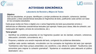 ACTIVIDAD SINCRÓNICA
Laboratorio de Revisión y Mejora de Textos
Objetivo:
Que los estudiantes, en grupos, identifiquen y corrijan problemas de cohesión, coherencia, claridad,
adecuación y otras características textuales en fragmentos de texto, justificando cada cambio con base
en los conceptos estudiados
Cada grupo recibe (en físico o digital) uno o varios fragmentos de texto que presentan errores o
deficiencias en diferentes características textuales (por ejemplo: frases poco claras, falta de cohesión, uso
inadecuado del registro, errores de concordancia, etc.).
Tarea grupal:
• Identificar los problemas presentes en los fragmentos (pueden ser de claridad, cohesión, coherencia,
adecuación, concisión, concordancia, etc.).
• Proponer y redactar una versión mejorada del texto, corrigiendo los problemas detectados.
• Justificar cada cambio realizado, vinculándolo con los conceptos de lingüística del texto (por ejemplo:
“Cambiamos esta frase porque presentaba una cacofonía y eso afecta la claridad”; “Sustituimos este
pronombre para mejorar la cohesión gramatical”; “Ajustamos el vocabulario para adecuarlo al público
destinatario”, etc.).
 