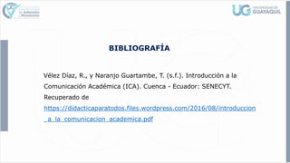 BIBLIOGRAFÍA
Vélez Díaz, R., y Naranjo Guartambe, T. (s.f.). Introducción a la
Comunicación Académica (ICA). Cuenca - Ecuador: SENECYT.
Recuperado de
https://didacticaparatodos.files.wordpress.com/2016/08/introduccion
_a_la_comunicacion_academica.pdf
 