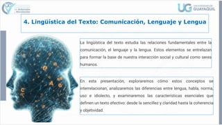 4. Lingüística del Texto: Comunicación, Lenguaje y Lengua
La lingüística del texto estudia las relaciones fundamentales entre la
comunicación, el lenguaje y la lengua. Estos elementos se entrelazan
para formar la base de nuestra interacción social y cultural como seres
humanos.
En esta presentación, exploraremos cómo estos conceptos se
interrelacionan, analizaremos las diferencias entre lengua, habla, norma,
uso e idiolecto, y examinaremos las características esenciales que
definen un texto efectivo: desde la sencillez y claridad hasta la coherencia
y objetividad.
 