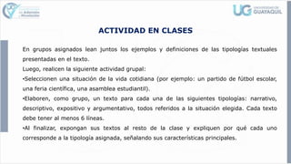 ACTIVIDAD EN CLASES
En grupos asignados lean juntos los ejemplos y definiciones de las tipologías textuales
presentadas en el texto.
Luego, realicen la siguiente actividad grupal:
•Seleccionen una situación de la vida cotidiana (por ejemplo: un partido de fútbol escolar,
una feria científica, una asamblea estudiantil).
•Elaboren, como grupo, un texto para cada una de las siguientes tipologías: narrativo,
descriptivo, expositivo y argumentativo, todos referidos a la situación elegida. Cada texto
debe tener al menos 6 líneas.
•Al finalizar, expongan sus textos al resto de la clase y expliquen por qué cada uno
corresponde a la tipología asignada, señalando sus características principales.
 