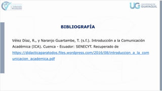 BIBLIOGRAFÍA
Vélez Díaz, R., y Naranjo Guartambe, T. (s.f.). Introducción a la Comunicación
Académica (ICA). Cuenca - Ecuador: SENECYT. Recuperado de
https://didacticaparatodos.files.wordpress.com/2016/08/introduccion_a_la_com
unicacion_academica.pdf
 