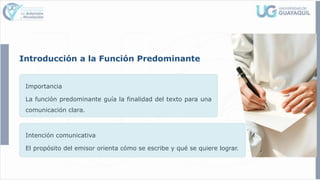 Introducción a la Función Predominante
Importancia
La función predominante guía la finalidad del texto para una
comunicación clara.
Intención comunicativa
El propósito del emisor orienta cómo se escribe y qué se quiere lograr.
 