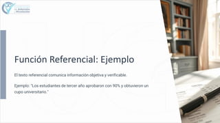 Función Referencial: Ejemplo
El texto referencial comunica información objetiva y verificable.
Ejemplo: "Los estudiantes de tercer año aprobaron con 90% y obtuvieron un
cupo universitario."
 