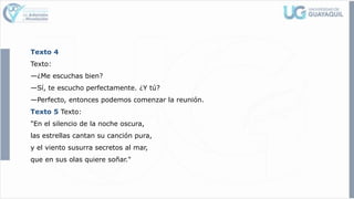 Texto 4
Texto:
—¿Me escuchas bien?
—Sí, te escucho perfectamente. ¿Y tú?
—Perfecto, entonces podemos comenzar la reunión.
Texto 5 Texto:
"En el silencio de la noche oscura,
las estrellas cantan su canción pura,
y el viento susurra secretos al mar,
que en sus olas quiere soñar."
 