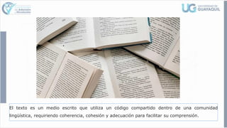El texto es un medio escrito que utiliza un código compartido dentro de una comunidad
lingüística, requiriendo coherencia, cohesión y adecuación para facilitar su comprensión.
 