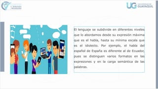El lenguaje se subdivide en diferentes niveles
que lo abordamos desde su expresión máxima
que es el habla, hasta su mínima escala que
es el idiolecto. Por ejemplo, el habla del
español de España es diferente al de Ecuador,
pues se distinguen varios formatos en las
expresiones y en la carga semántica de las
palabras.
 