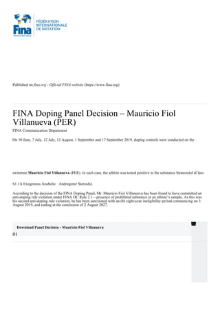 Published on fina.org - Official FINA website (https://www.fina.org)
FINA Doping Panel Decision – Mauricio Fiol
Villanueva (PER)
FINA Communication Department
On 30 June, 7 July, 12 July, 12 August, 1 September and 17 September 2019, doping controls were conducted on the
swimmer Mauricio Fiol Villanueva (PER). In each case, the athlete was tested positive to the substance Stonozolol (Class
S1.1A Exogenous Anabolic Androgenic Steroids).
According to the decision of the FINA Doping Panel, Mr. Mauricio Fiol Villanueva has been found to have committed an
anti-doping rule violation under FINA DC Rule 2.1 – presence of prohibited substance in an athlete’s sample. As this was
his second anti-doping rule violation, he has been sanctioned with an (8) eight-year ineligibility period commencing on 3
August 2019, and ending at the conclusion of 2 August 2027.
Download Panel Decision - Mauricio Fiol Villanueva
[1]
 