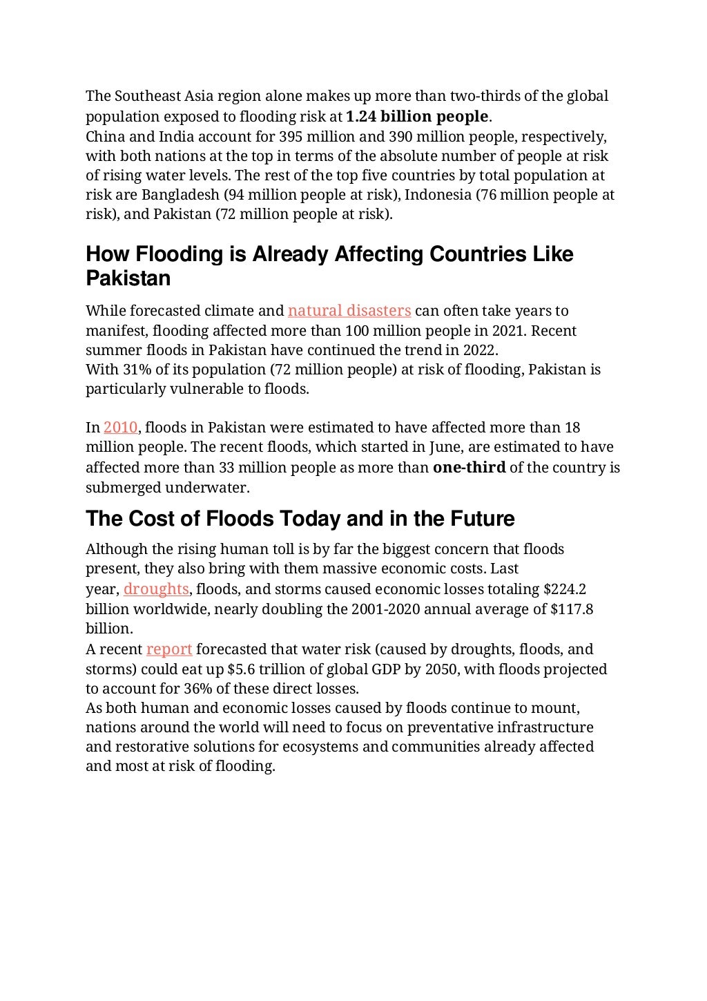 The Southeast Asia region alone makes up more than two-thirds of the global
population exposed to flooding risk at 1.24 billion people.
China and India account for 395 million and 390 million people, respectively,
with both nations at the top in terms of the absolute number of people at risk
of rising water levels. The rest of the top five countries by total population at
risk are Bangladesh (94 million people at risk), Indonesia (76 million people at
risk), and Pakistan (72 million people at risk).
How Flooding is Already Affecting Countries Like
Pakistan
While forecasted climate and natural disasters can often take years to
manifest, flooding affected more than 100 million people in 2021. Recent
summer floods in Pakistan have continued the trend in 2022.
With 31% of its population (72 million people) at risk of flooding, Pakistan is
particularly vulnerable to floods.
In 2010, floods in Pakistan were estimated to have affected more than 18
million people. The recent floods, which started in June, are estimated to have
affected more than 33 million people as more than one-third of the country is
submerged underwater.
The Cost of Floods Today and in the Future
Although the rising human toll is by far the biggest concern that floods
present, they also bring with them massive economic costs. Last
year, droughts, floods, and storms caused economic losses totaling $224.2
billion worldwide, nearly doubling the 2001-2020 annual average of $117.8
billion.
A recent report forecasted that water risk (caused by droughts, floods, and
storms) could eat up $5.6 trillion of global GDP by 2050, with floods projected
to account for 36% of these direct losses.
As both human and economic losses caused by floods continue to mount,
nations around the world will need to focus on preventative infrastructure
and restorative solutions for ecosystems and communities already affected
and most at risk of flooding.
 