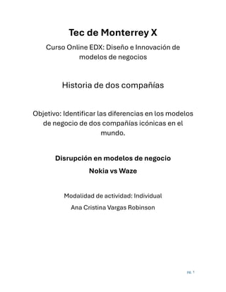pg. 1
Tec de Monterrey X
Curso Online EDX: Diseño e Innovación de
modelos de negocios
Historia de dos compañías
Objetivo: Identificar las diferencias en los modelos
de negocio de dos compañías icónicas en el
mundo.
Disrupción en modelos de negocio
Nokia vs Waze
Modalidad de actividad: Individual
Ana Cristina Vargas Robinson
 