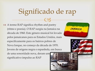 
 A termo RAP significa rhythm and poetry
(ritmo e poesia). O RAP surgiu na Jamaica na
década de 1960. Este género musical foi levado
pelos jamaicanos para os Estados Unidos, mais
especificamente para os bairros pobres de
Nova Iorque, no começo da década de 1970.
Jovens de origens negra e espanhola, em busca
de uma sonoridade nova, deram um
significativo impulso ao RAP
Significado de rap
 