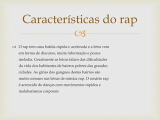 
 O rap tem uma batida rápida e acelerada e a letra vem
em forma de discurso, muita informação e pouca
melodia. Geralmente as letras falam das dificuldades
da vida dos habitantes de bairros pobres das grandes
cidades. As gírias das gangues destes bairros são
muito comuns nas letras de música rap. O cenário rap
é acrescido de danças com movimentos rápidos e
malabarismos corporais
Características do rap
 