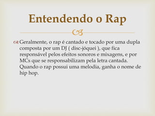 
 Geralmente, o rap é cantado e tocado por uma dupla
composta por um DJ ( disc-jóquei ), que fica
responsável pelos efeitos sonoros e mixagens, e por
MCs que se responsabilizam pela letra cantada.
Quando o rap possui uma melodia, ganha o nome de
hip hop.
Entendendo o Rap
 