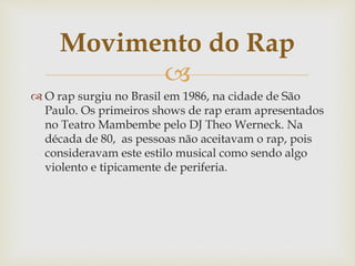 
 O rap surgiu no Brasil em 1986, na cidade de São
Paulo. Os primeiros shows de rap eram apresentados
no Teatro Mambembe pelo DJ Theo Werneck. Na
década de 80, as pessoas não aceitavam o rap, pois
consideravam este estilo musical como sendo algo
violento e tipicamente de periferia.
Movimento do Rap
 