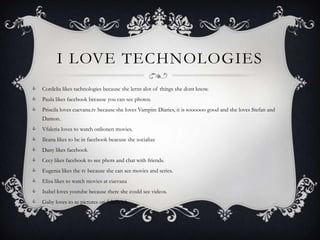 I LOVE TECHNOLOGIES
   Cordelia likes tachnologies because she lerns alot of things she dont know.
   Paula likes facebook because you can see photos.
   Priscila loves cuevana.tv because she loves Vampire Diaries, it is soooooo good and she loves Stefan and
    Damon.
   Vfaleria loves to watch onlionen movies.
   Ileana likes to be in facebook beacuse she socialize
   Dany likes facebook
   Cecy likes facebook to see phots and chat with friends.
   Eugenia likes the tv because she can see movies and series.
   Elisa likes to watch movies at cuevana
   Isabel loves youtube because there she could see videos.
   Gaby loves to se pictures on fabebook
 