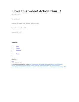 I love this video! Action Plan…!
I love this video!


We can do this!!


Plug into this system, This Training..and take action..


Let me know how I can help.


Ethan 845.213.4337




Share this:


•          Email
•          Twitter
•          Facebook
•
•          More
•

Like this:

Like
Be the first to like this.
By ethanthemarketingpro • Tagged 100% commissions, can you make money with empower network,empower
network, empower network blog, empower network comp plan, empower network review, empower network
reviewed, empower network reviews, empower network scam, is empower network a scam, is empower network legit • Edit
	
  
 