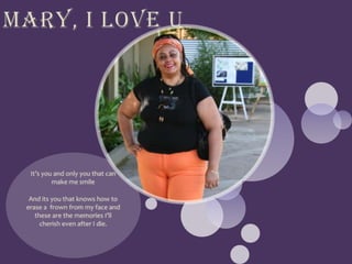 Mary, I love UIt’s you and only you that can make me smileAnd its you that knows how to erase a frown from my face and these are the memories I’ll cherish even after I die.