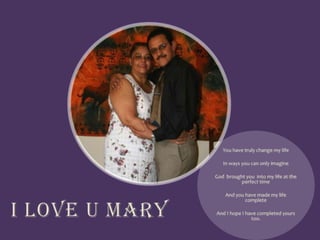 You have truly change my lifeIn ways you can only imagineGod brought you into my life at the perfect timeAnd you have made my life completeAnd I hope I have completed yours too.I Love U Mary