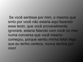 Se você sentisse por mim, o mesmo que sinto por você não estaria aqui fazendo esse texto, que você provavelmente ignorará, estaria falando com você no msn numa conversa que você mesmo começou, porque sentiu minha falta! Algo que eu tenho certeza, nunca sentira por mim! 
