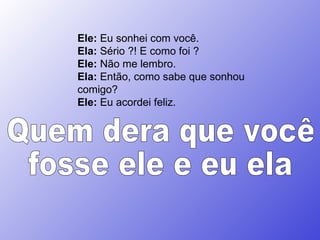 Ele:  Eu sonhei com você.  Ela:  Sério ?! E como foi ?  Ele:  Não me lembro.  Ela:  Então, como sabe que sonhou comigo?  Ele:  Eu acordei feliz.  Quem dera que você fosse ele e eu ela 