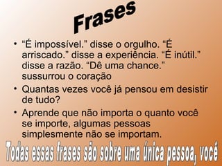 “ É impossível.” disse o orgulho. “É arriscado.” disse a experiência. “É inútil.” disse a razão. “Dê uma chance.” sussurrou o coração  Quantas vezes você já pensou em desistir de tudo? Aprende que não importa o quanto você se importe, algumas pessoas simplesmente não se importam.  Frases Todas essas frases são sobre uma única pessoa, você 