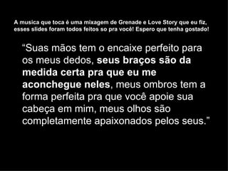 “ Suas mãos tem o encaixe perfeito para os meus dedos,  seus braços são da medida certa pra que eu me aconchegue neles , meus ombros tem a forma perfeita pra que você apoie sua cabeça em mim, meus olhos são completamente apaixonados pelos seus.”   A musica que toca  é uma mixagem de Grenade e Love Story que eu fiz, esses slides foram todos feitos so pra você! Espero que tenha gostado! 