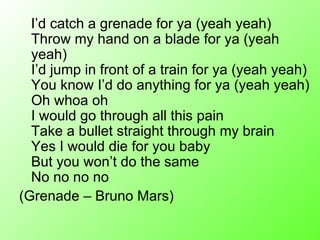 I’d catch a grenade for ya (yeah yeah) Throw my hand on a blade for ya (yeah yeah) I’d jump in front of a train for ya (yeah yeah) You know I’d do anything for ya (yeah yeah) Oh whoa oh I would go through all this pain Take a bullet straight through my brain Yes I would die for you baby But you won’t do the same No no no no (Grenade – Bruno Mars) 