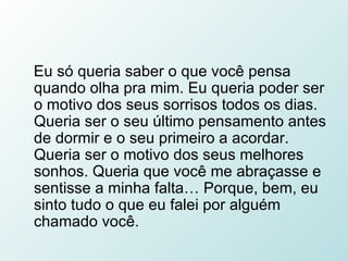 Eu só queria saber o que você pensa quando olha pra mim. Eu queria poder ser o motivo dos seus sorrisos todos os dias. Queria ser o seu último pensamento antes de dormir e o seu primeiro a acordar. Queria ser o motivo dos seus melhores sonhos. Queria que você me abraçasse e sentisse a minha falta… Porque, bem, eu sinto tudo o que eu falei por alguém chamado você.  